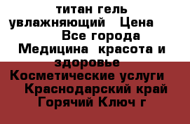 титан гель увлажняющий › Цена ­ 660 - Все города Медицина, красота и здоровье » Косметические услуги   . Краснодарский край,Горячий Ключ г.